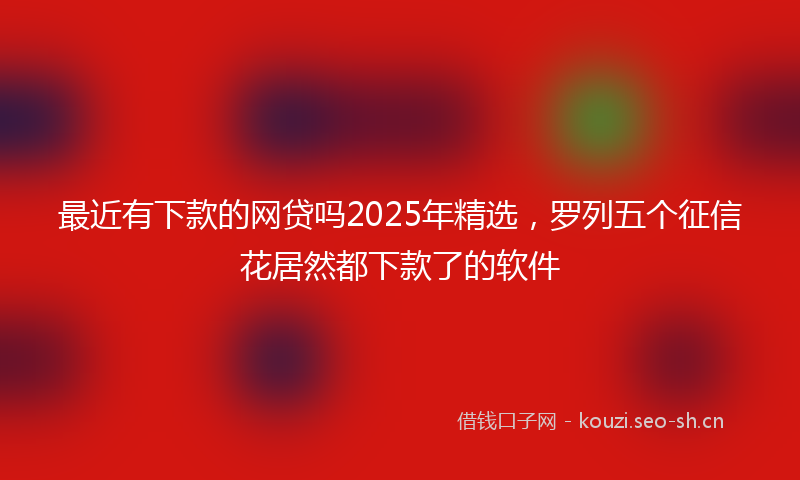 最近有下款的网贷吗2025年精选，罗列五个征信花居然都下款了的软件