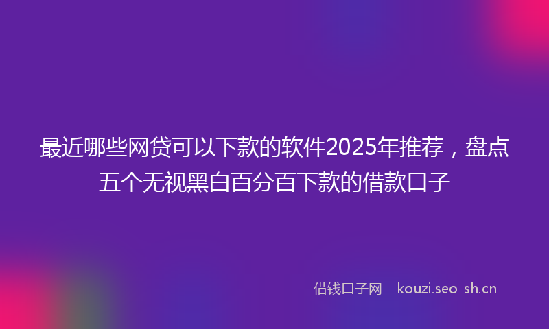 最近哪些网贷可以下款的软件2025年推荐，盘点五个无视黑白百分百下款的借款口子