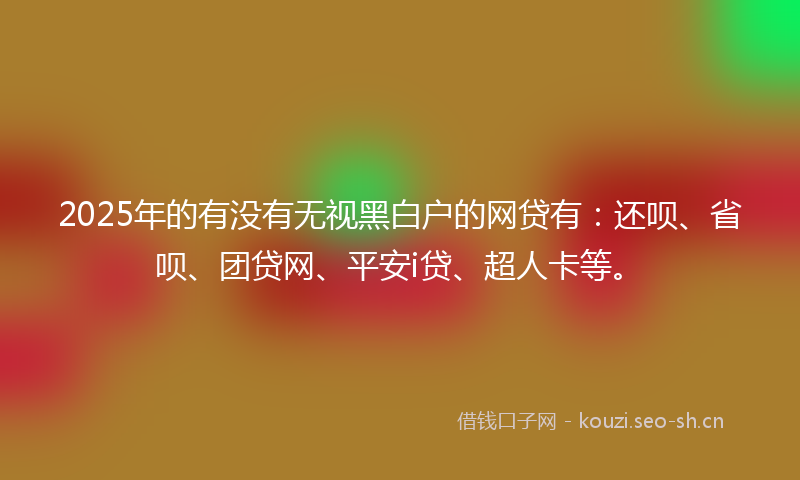 2025年的有没有无视黑白户的网贷有：还呗、省呗、团贷网、平安i贷、超人卡等。