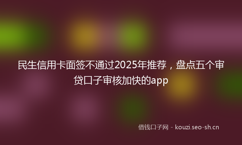 民生信用卡面签不通过2025年推荐，盘点五个审贷口子审核加快的app