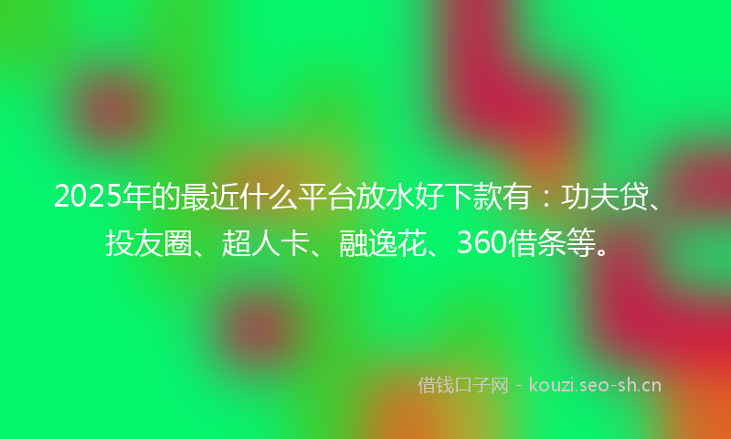 2025年的最近什么平台放水好下款有：功夫贷、投友圈、超人卡、融逸花、360借条等。
