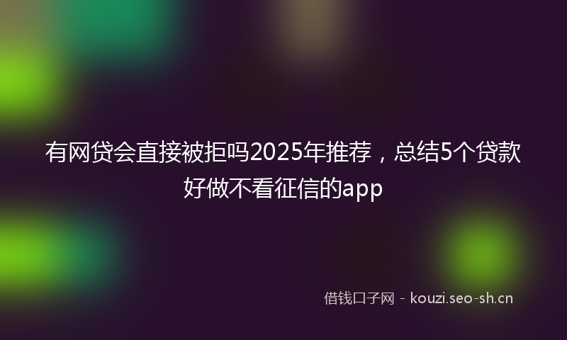 有网贷会直接被拒吗2025年推荐，总结5个贷款好做不看征信的app