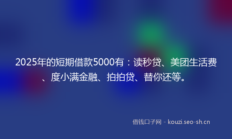 2025年的短期借款5000有：读秒贷、美团生活费、度小满金融、拍拍贷、替你还等。