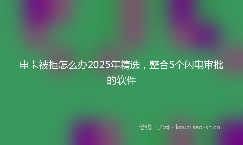 申卡被拒怎么办2025年精选，整合5个闪电审批的软件