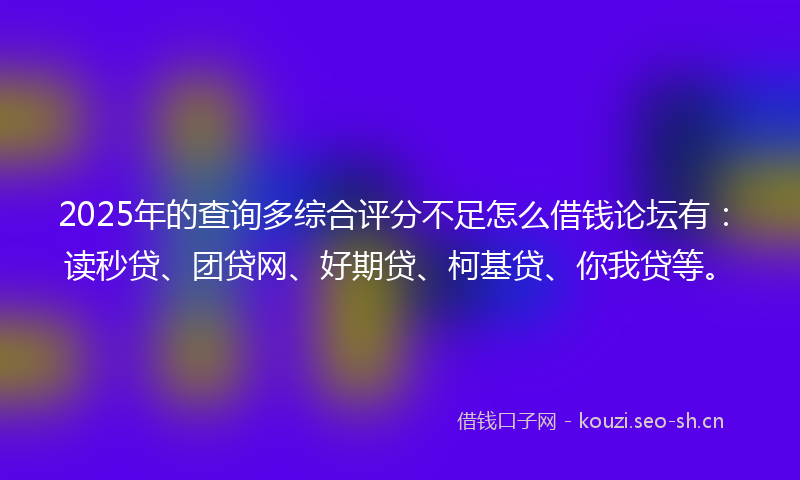 2025年的查询多综合评分不足怎么借钱论坛有：读秒贷、团贷网、好期贷、柯基贷、你我贷等。