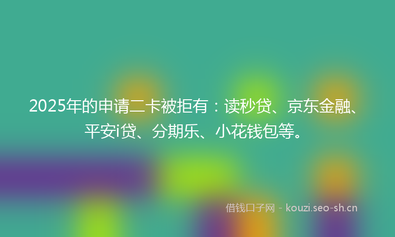2025年的申请二卡被拒有：读秒贷、京东金融、平安i贷、分期乐、小花钱包等。