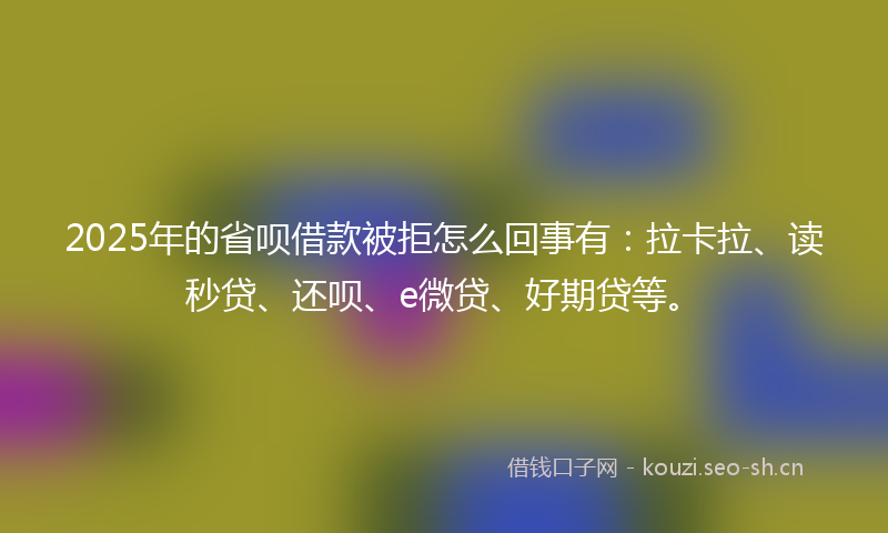 2025年的省呗借款被拒怎么回事有：拉卡拉、读秒贷、还呗、e微贷、好期贷等。