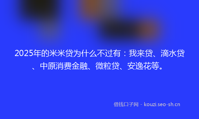 2025年的米米贷为什么不过有：我来贷、滴水贷、中原消费金融、微粒贷、安逸花等。
