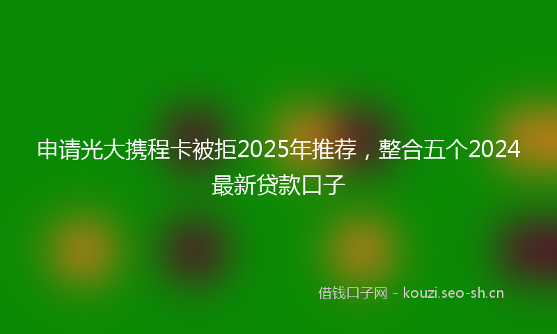 申请光大携程卡被拒2025年推荐,整合五个2024最新贷款口子
