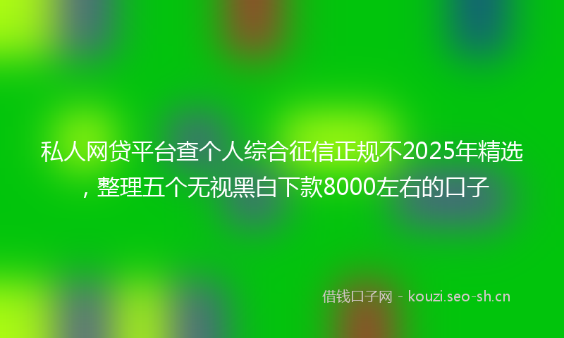 私人网贷平台查个人综合征信正规不2025年精选，整理五个无视黑白下款8000左右的口子