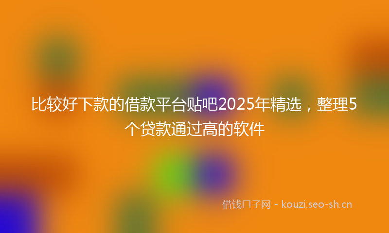 比较好下款的借款平台贴吧2025年精选，整理5个贷款通过高的软件