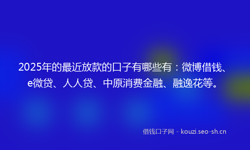 2025年的最近放款的口子有哪些有：微博借钱、e微贷、人人贷、中原消费金融、融逸花等。