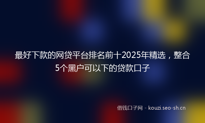 最好下款的网贷平台排名前十2025年精选，整合5个黑户可以下的贷款口子