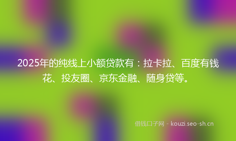 2025年的纯线上小额贷款有：拉卡拉、百度有钱花、投友圈、京东金融、随身贷等。