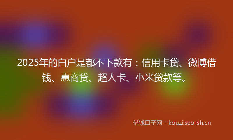 2025年的白户是都不下款有：信用卡贷、微博借钱、惠商贷、超人卡、小米贷款等。