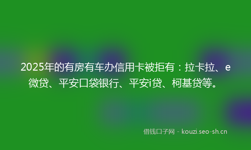 2025年的有房有车办信用卡被拒有：拉卡拉、e微贷、平安口袋银行、平安i贷、柯基贷等。