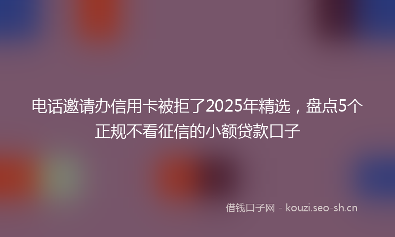 电话邀请办信用卡被拒了2025年精选，盘点5个正规不看征信的小额贷款口子