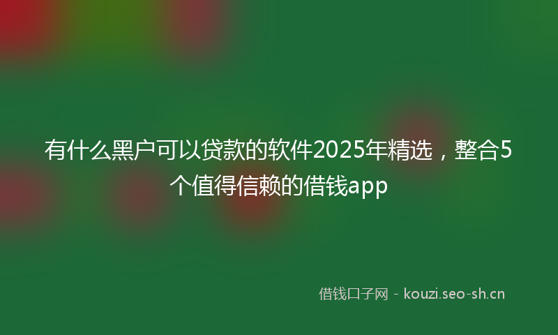 有什么黑户可以贷款的软件2025年精选，整合5个值得信赖的借钱app