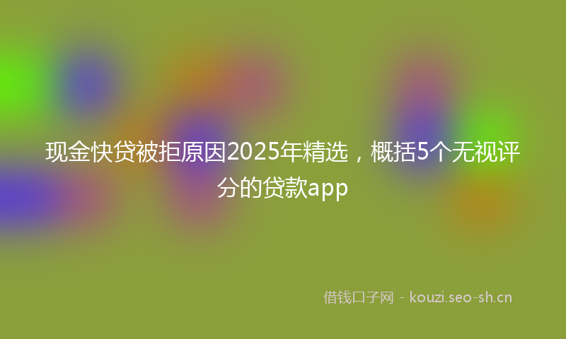 现金快贷被拒原因2025年精选，概括5个无视评分的贷款app
