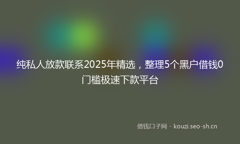 纯私人放款联系2025年精选，整理5个黑户借钱0门槛极速下款平台