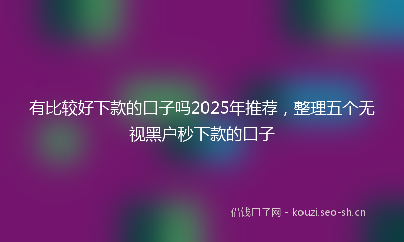 有比较好下款的口子吗2025年推荐，整理五个无视黑户秒下款的口子