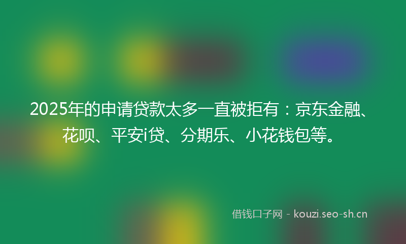 2025年的申请贷款太多一直被拒有：京东金融、花呗、平安i贷、分期乐、小花钱包等。