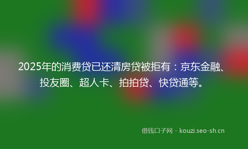 2025年的消费贷已还清房贷被拒有：京东金融、投友圈、超人卡、拍拍贷、快贷通等。