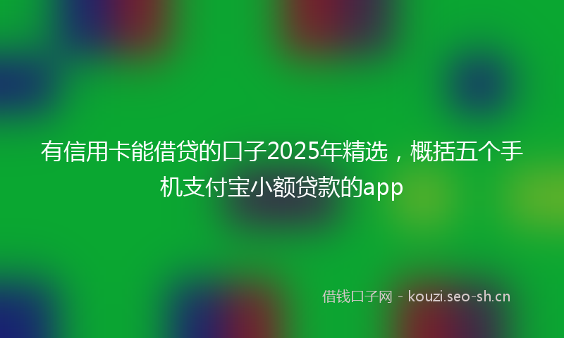 有信用卡能借贷的口子2025年精选，概括五个手机支付宝小额贷款的app
