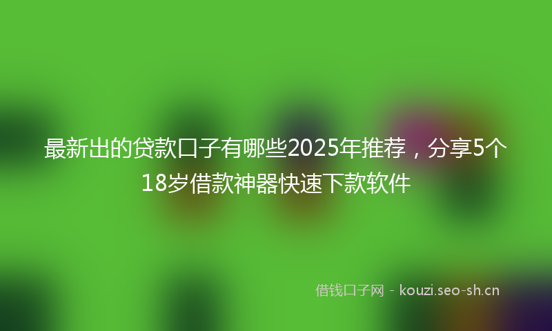 最新出的贷款口子有哪些2025年推荐，分享5个18岁借款神器快速下款软件