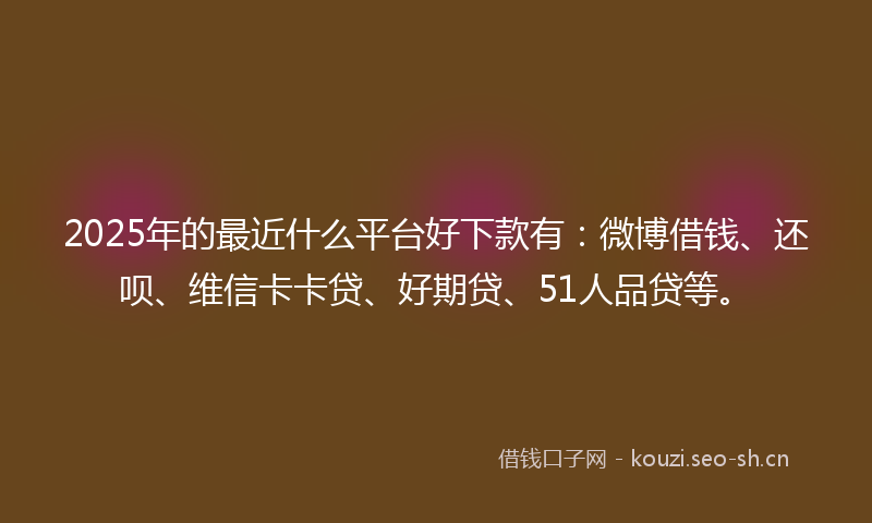 2025年的最近什么平台好下款有：微博借钱、还呗、维信卡卡贷、好期贷、51人品贷等。