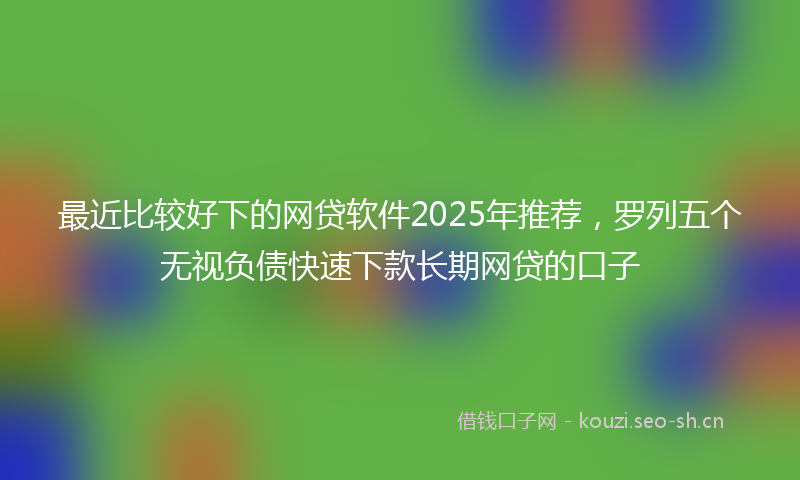 最近比较好下的网贷软件2025年推荐,罗列五个无视负债快速下款长期网贷的口子