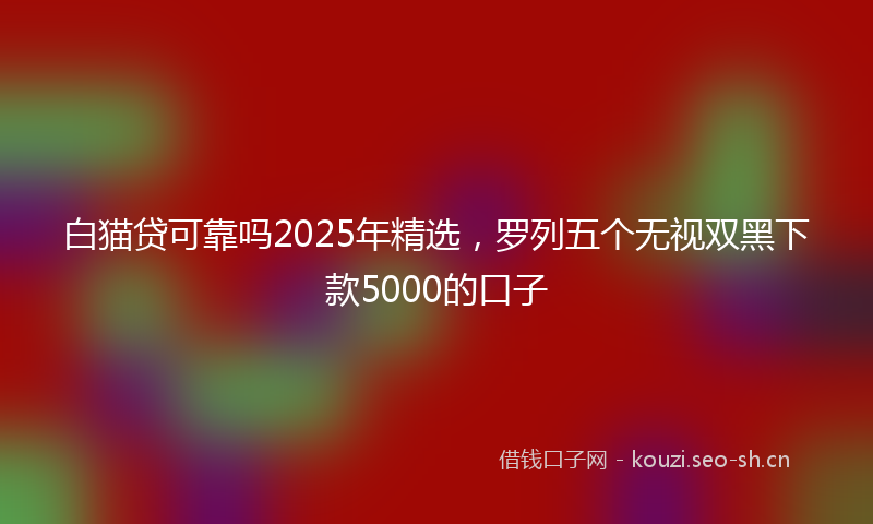 白猫贷可靠吗2025年精选，罗列五个无视双黑下款5000的口子