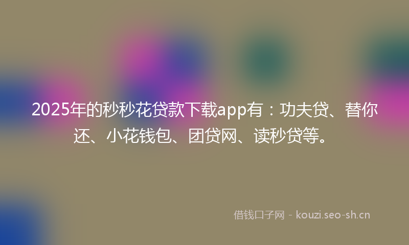 2025年的秒秒花贷款下载app有：功夫贷、替你还、小花钱包、团贷网、读秒贷等。