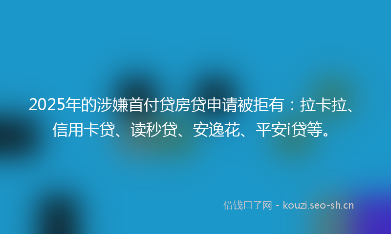 2025年的涉嫌首付贷房贷申请被拒有：拉卡拉、信用卡贷、读秒贷、安逸花、平安i贷等。