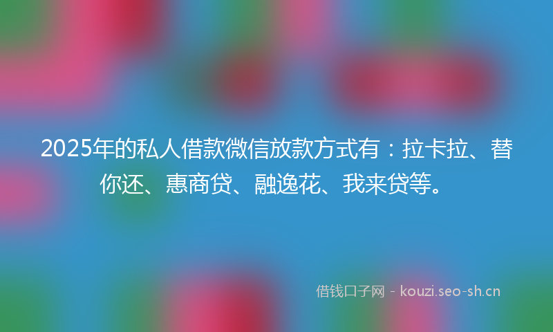 2025年的私人借款微信放款方式有：拉卡拉、替你还、惠商贷、融逸花、我来贷等。