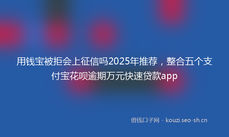 用钱宝被拒会上征信吗2025年推荐，整合五个支付宝花呗逾期万元快速贷款app