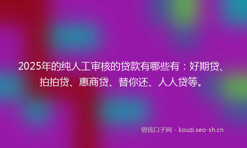 2025年的纯人工审核的贷款有哪些有：好期贷、拍拍贷、惠商贷、替你还、人人贷等。