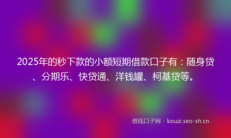 2025年的秒下款的小额短期借款口子有:随身贷、分期乐、快贷通、洋钱罐、柯基贷等。