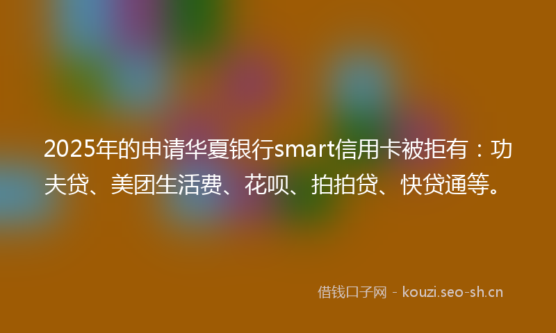 2025年的申请华夏银行smart信用卡被拒有：功夫贷、美团生活费、花呗、拍拍贷、快贷通等。