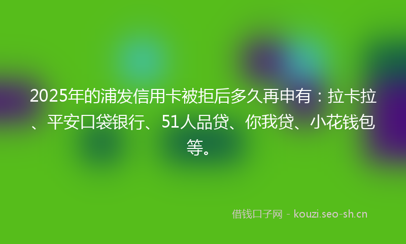 2025年的浦发信用卡被拒后多久再申有：拉卡拉、平安口袋银行、51人品贷、你我贷、小花钱包等。