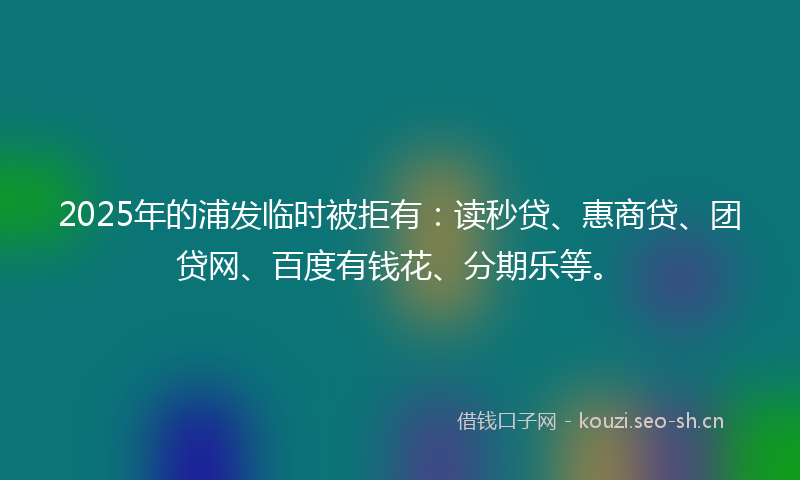 2025年的浦发临时被拒有：读秒贷、惠商贷、团贷网、百度有钱花、分期乐等。