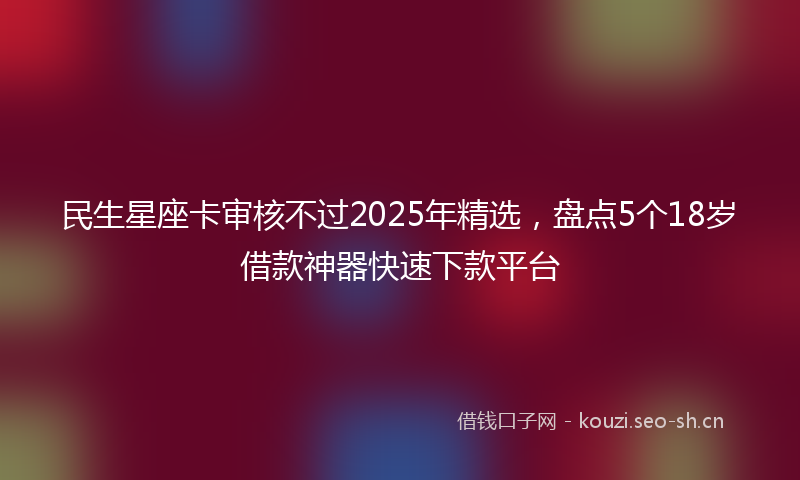 民生星座卡审核不过2025年精选，盘点5个18岁借款神器快速下款平台