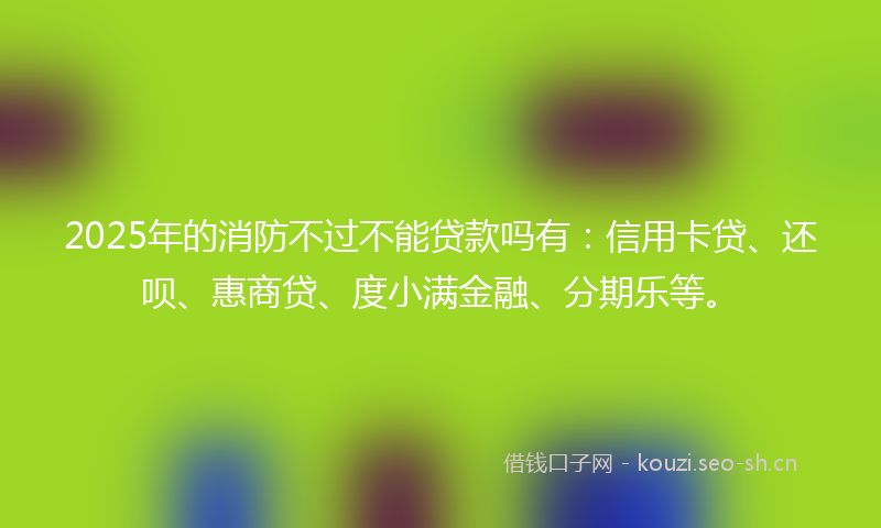 2025年的消防不过不能贷款吗有：信用卡贷、还呗、惠商贷、度小满金融、分期乐等。