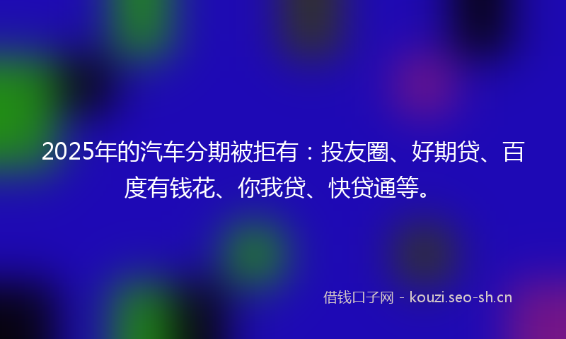 2025年的汽车分期被拒有：投友圈、好期贷、百度有钱花、你我贷、快贷通等。