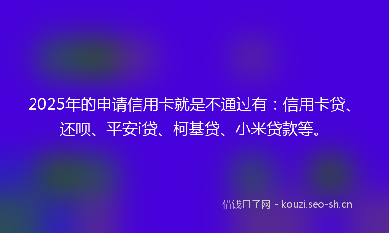 2025年的申请信用卡就是不通过有：信用卡贷、还呗、平安i贷、柯基贷、小米贷款等。