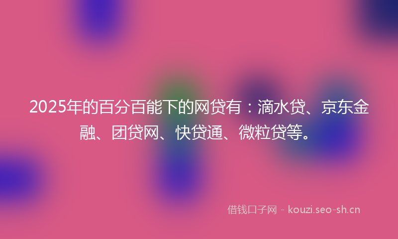 2025年的百分百能下的网贷有：滴水贷、京东金融、团贷网、快贷通、微粒贷等。
