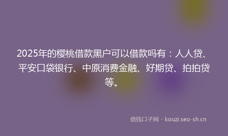 2025年的樱桃借款黑户可以借款吗有：人人贷、平安口袋银行、中原消费金融、好期贷、拍拍贷等。