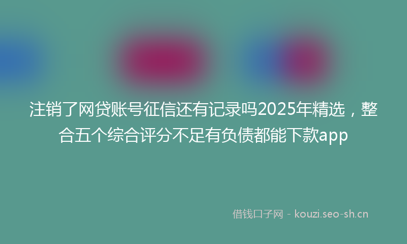 注销了网贷账号征信还有记录吗2025年精选，整合五个综合评分不足有负债都能下款app