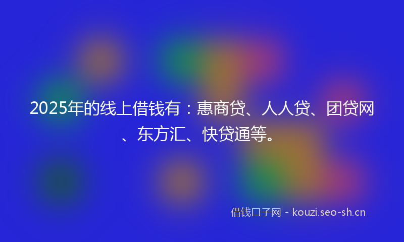2025年的线上借钱有：惠商贷、人人贷、团贷网、东方汇、快贷通等。