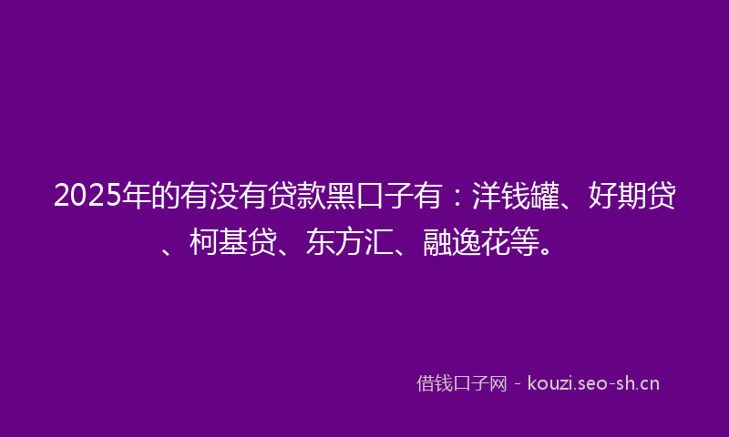 2025年的有没有贷款黑口子有：洋钱罐、好期贷、柯基贷、东方汇、融逸花等。
